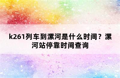 k261列车到漯河是什么时间？漯河站停靠时间查询