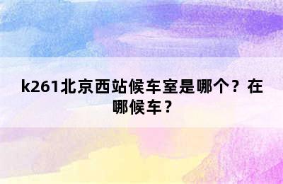 k261北京西站候车室是哪个？在哪候车？