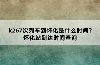 k267次列车到怀化是什么时间？怀化站到达时间查询