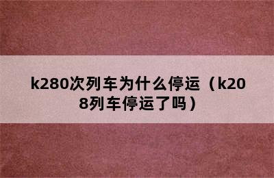 k280次列车为什么停运（k208列车停运了吗）