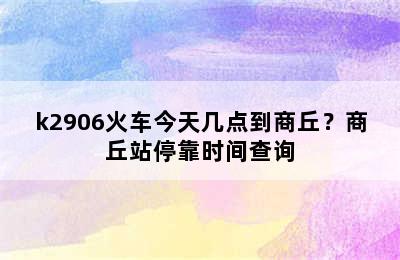 k2906火车今天几点到商丘？商丘站停靠时间查询