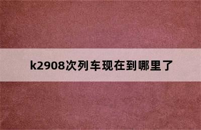 k2908次列车现在到哪里了