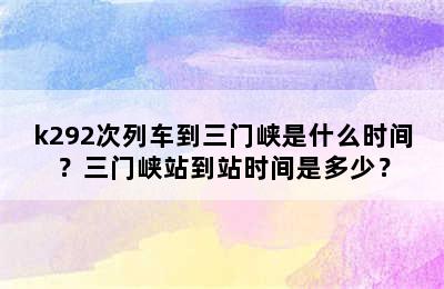k292次列车到三门峡是什么时间？三门峡站到站时间是多少？