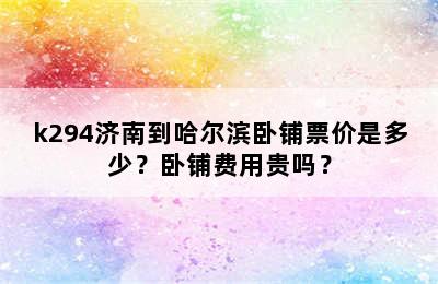 k294济南到哈尔滨卧铺票价是多少？卧铺费用贵吗？