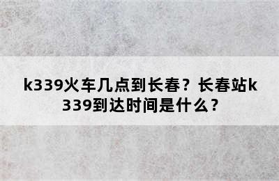 k339火车几点到长春？长春站k339到达时间是什么？