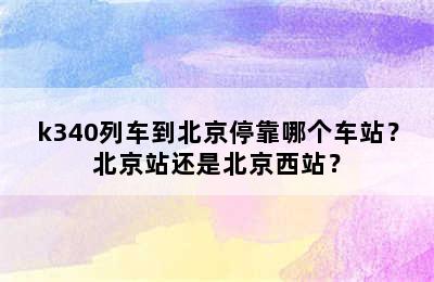 k340列车到北京停靠哪个车站？北京站还是北京西站？