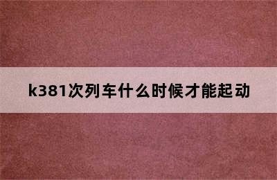 k381次列车什么时候才能起动