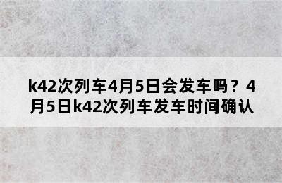k42次列车4月5日会发车吗？4月5日k42次列车发车时间确认