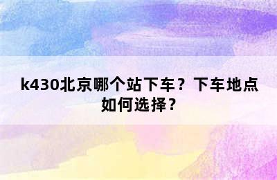 k430北京哪个站下车？下车地点如何选择？