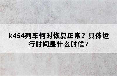 k454列车何时恢复正常？具体运行时间是什么时候？