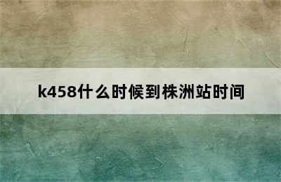 k458什么时候到株洲站时间