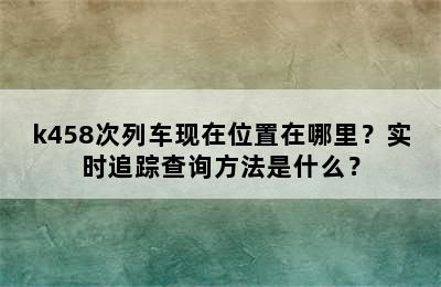 k458次列车现在位置在哪里？实时追踪查询方法是什么？