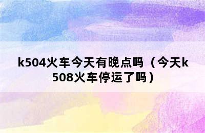 k504火车今天有晚点吗（今天k508火车停运了吗）