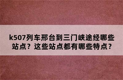 k507列车邢台到三门峡途经哪些站点？这些站点都有哪些特点？