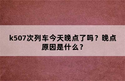 k507次列车今天晚点了吗？晚点原因是什么？