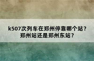 k507次列车在郑州停靠哪个站？郑州站还是郑州东站？