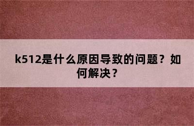 k512是什么原因导致的问题？如何解决？