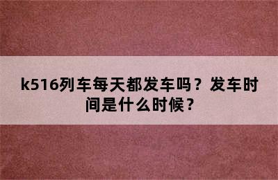 k516列车每天都发车吗？发车时间是什么时候？