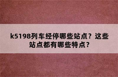 k5198列车经停哪些站点？这些站点都有哪些特点？