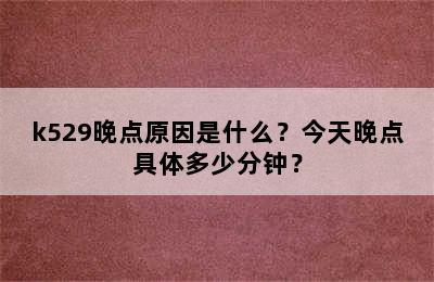 k529晚点原因是什么？今天晚点具体多少分钟？