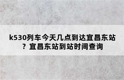 k530列车今天几点到达宜昌东站？宜昌东站到站时间查询