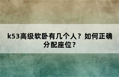 k53高级软卧有几个人？如何正确分配座位？