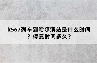 k567列车到哈尔滨站是什么时间？停靠时间多久？