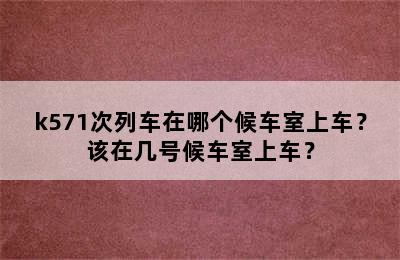 k571次列车在哪个候车室上车？该在几号候车室上车？