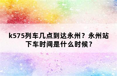 k575列车几点到达永州？永州站下车时间是什么时候？