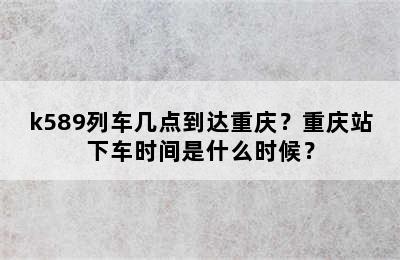 k589列车几点到达重庆？重庆站下车时间是什么时候？