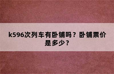 k596次列车有卧铺吗？卧铺票价是多少？