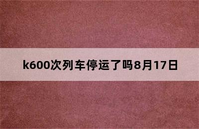 k600次列车停运了吗8月17日