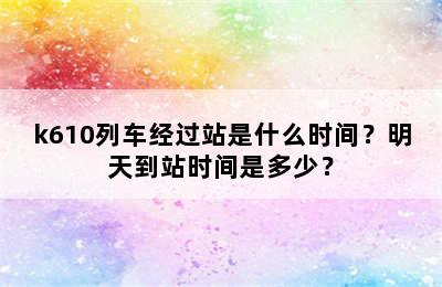 k610列车经过站是什么时间？明天到站时间是多少？