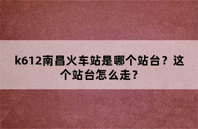 k612南昌火车站是哪个站台？这个站台怎么走？