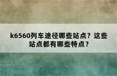 k6560列车途径哪些站点？这些站点都有哪些特点？