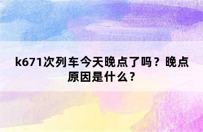 k671次列车今天晚点了吗？晚点原因是什么？