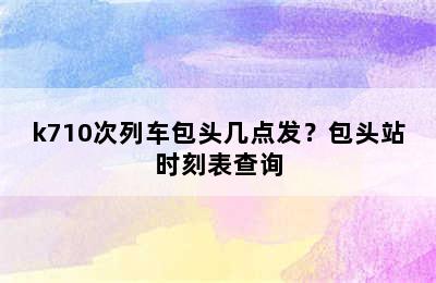 k710次列车包头几点发？包头站时刻表查询