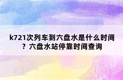 k721次列车到六盘水是什么时间？六盘水站停靠时间查询