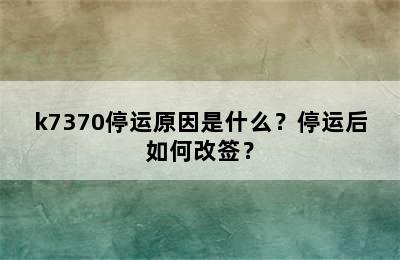 k7370停运原因是什么？停运后如何改签？