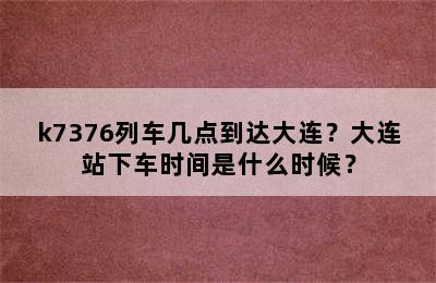 k7376列车几点到达大连？大连站下车时间是什么时候？