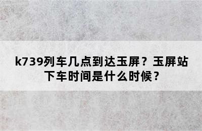 k739列车几点到达玉屏？玉屏站下车时间是什么时候？