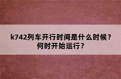 k742列车开行时间是什么时候？何时开始运行？