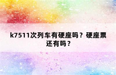 k7511次列车有硬座吗？硬座票还有吗？