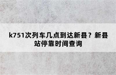 k751次列车几点到达新县？新县站停靠时间查询