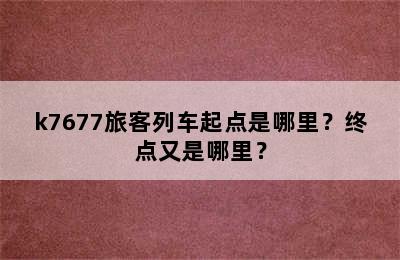 k7677旅客列车起点是哪里？终点又是哪里？
