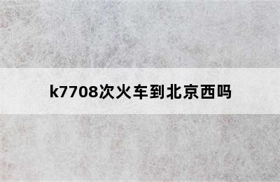 k7708次火车到北京西吗
