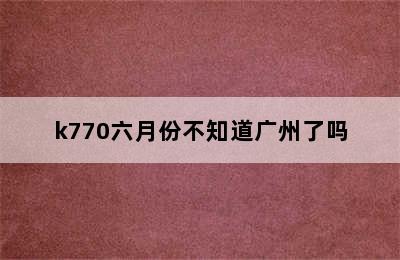 k770六月份不知道广州了吗