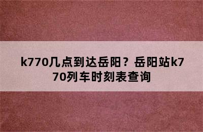 k770几点到达岳阳？岳阳站k770列车时刻表查询