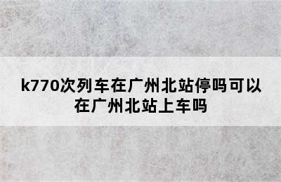 k770次列车在广州北站停吗可以在广州北站上车吗