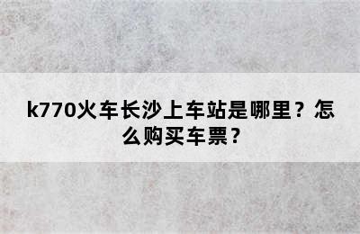 k770火车长沙上车站是哪里？怎么购买车票？